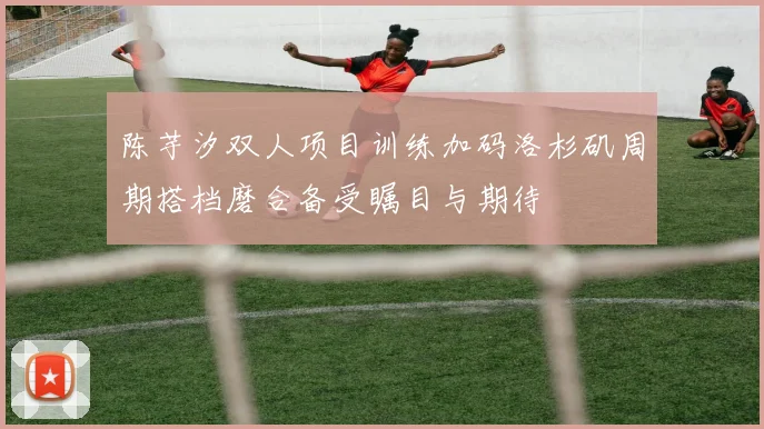 陈芋汐双人项目训练加码洛杉矶周期搭档磨合备受瞩目与期待