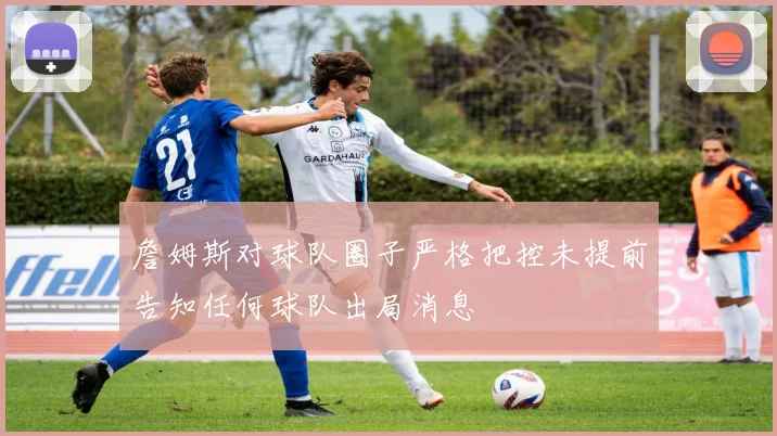 詹姆斯对球队圈子严格把控未提前告知任何球队出局消息