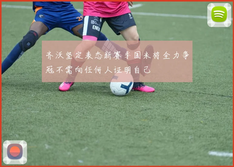 齐沃坚定表态新赛季国米将全力争冠不需向任何人证明自己