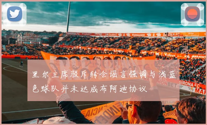 里尔主席驳斥转会谣言强调与浅蓝色球队并未达成布阿迪协议