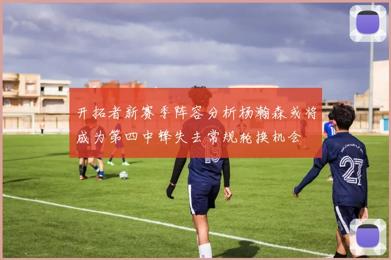 开拓者新赛季阵容分析杨瀚森或将成为第四中锋失去常规轮换机会