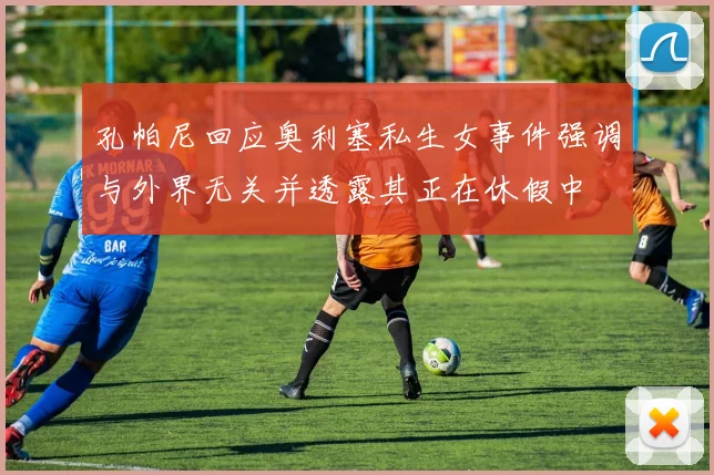 孔帕尼回应奥利塞私生女事件强调与外界无关并透露其正在休假中