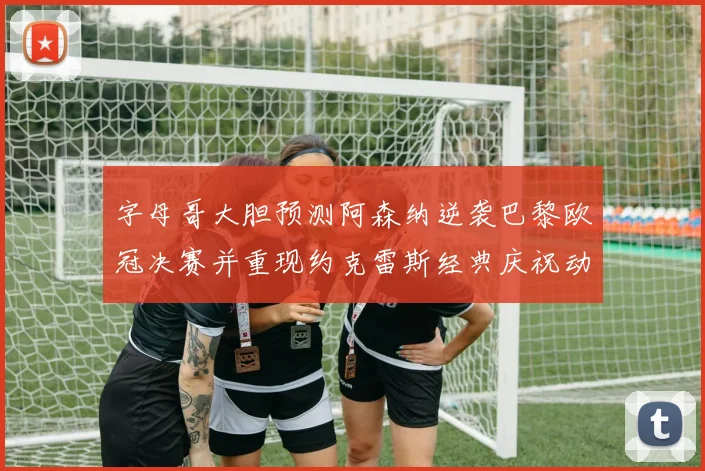 字母哥大胆预测阿森纳逆袭巴黎欧冠决赛并重现约克雷斯经典庆祝动作