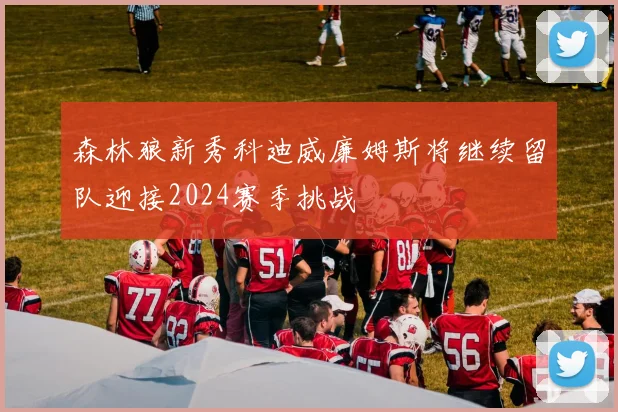 森林狼新秀科迪威廉姆斯将继续留队迎接2024赛季挑战