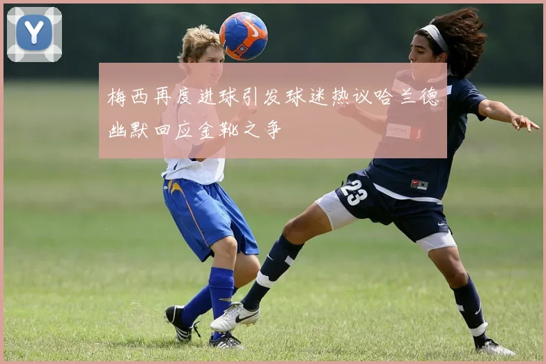 梅西再度进球引发球迷热议哈兰德幽默回应金靴之争