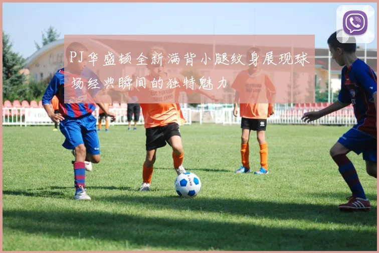 PJ华盛顿全新满背小腿纹身展现球场经典瞬间的独特魅力