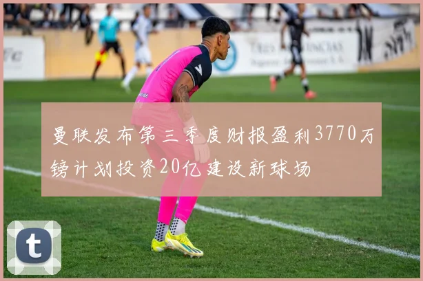 曼联发布第三季度财报盈利3770万镑计划投资20亿建设新球场