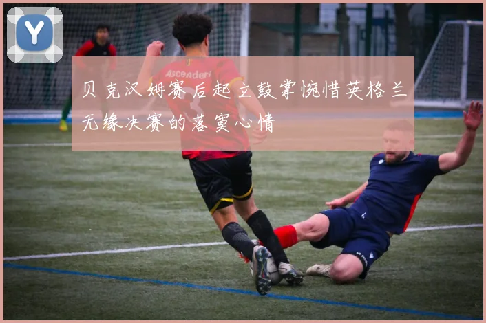 贝克汉姆赛后起立鼓掌惋惜英格兰无缘决赛的落寞心情