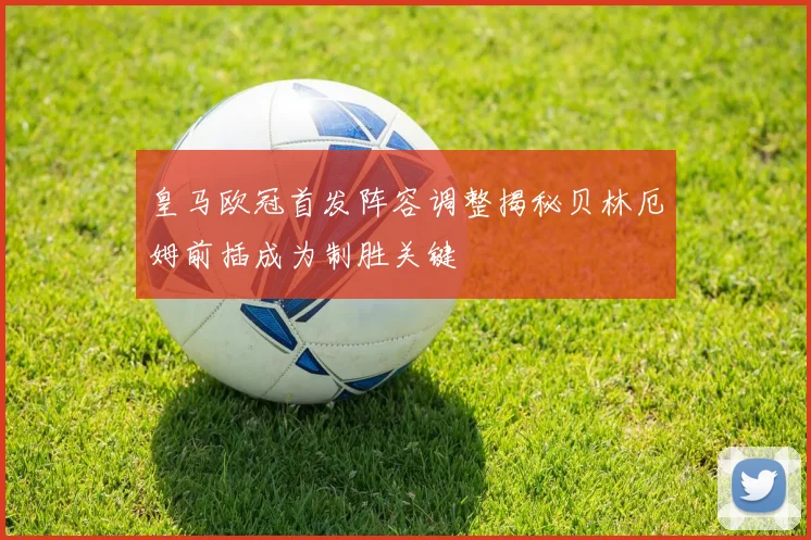 皇马欧冠首发阵容调整揭秘贝林厄姆前插成为制胜关键