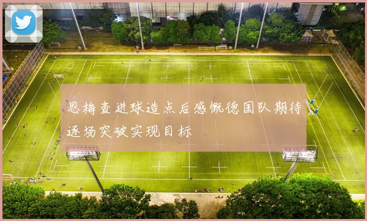 恩梅查进球造点后感慨德国队期待逐场突破实现目标