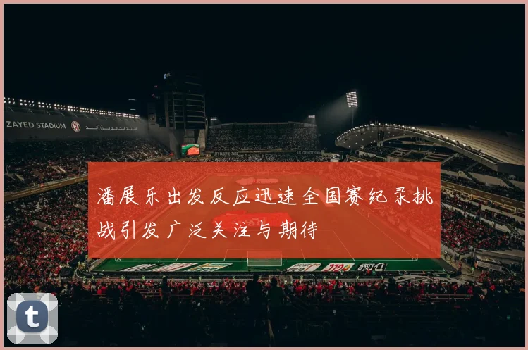 潘展乐出发反应迅速全国赛纪录挑战引发广泛关注与期待