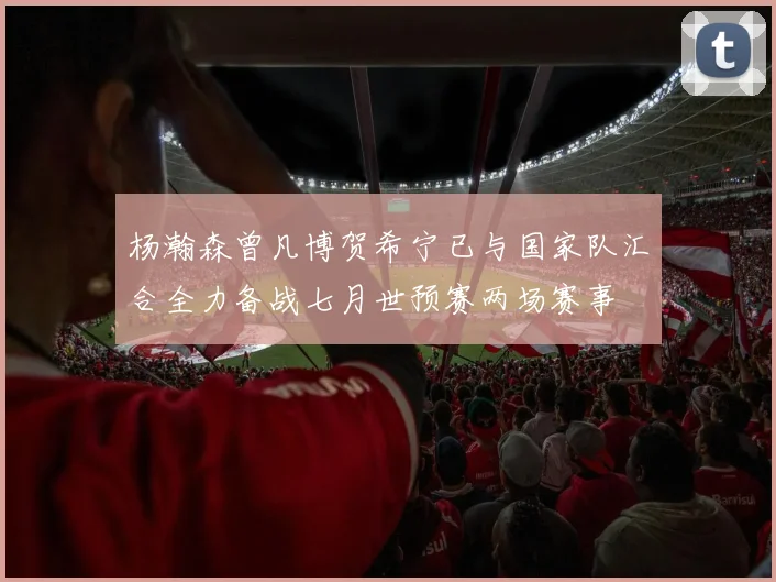 杨瀚森曾凡博贺希宁已与国家队汇合全力备战七月世预赛两场赛事