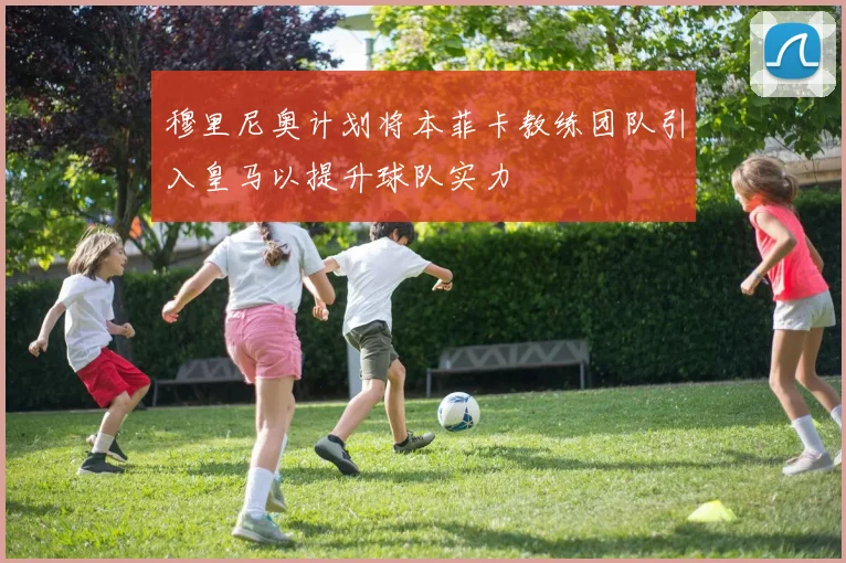 穆里尼奥计划将本菲卡教练团队引入皇马以提升球队实力