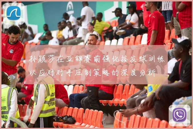 孙颖莎在亚锦赛前强化接发球训练以应对对手压制策略的深度分析