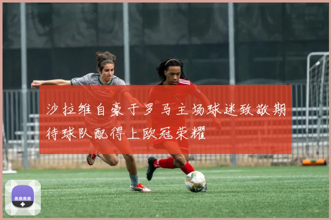 沙拉维自豪于罗马主场球迷致敬期待球队配得上欧冠荣耀