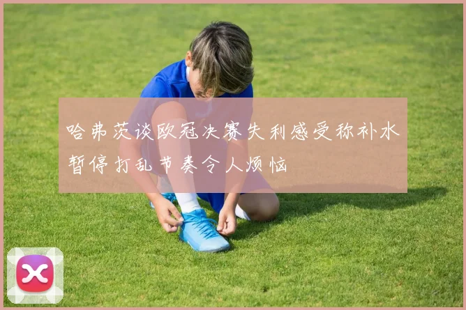 哈弗茨谈欧冠决赛失利感受称补水暂停打乱节奏令人烦恼