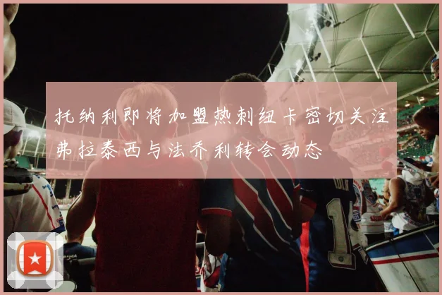 托纳利即将加盟热刺纽卡密切关注弗拉泰西与法乔利转会动态