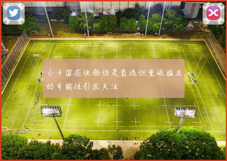 小卡留在快船仍是首选但重返猛龙的可能性引发关注