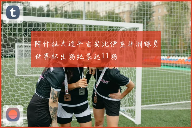 阿什拉夫追平吉安比伊克非洲球员世界杯出场纪录达11场
