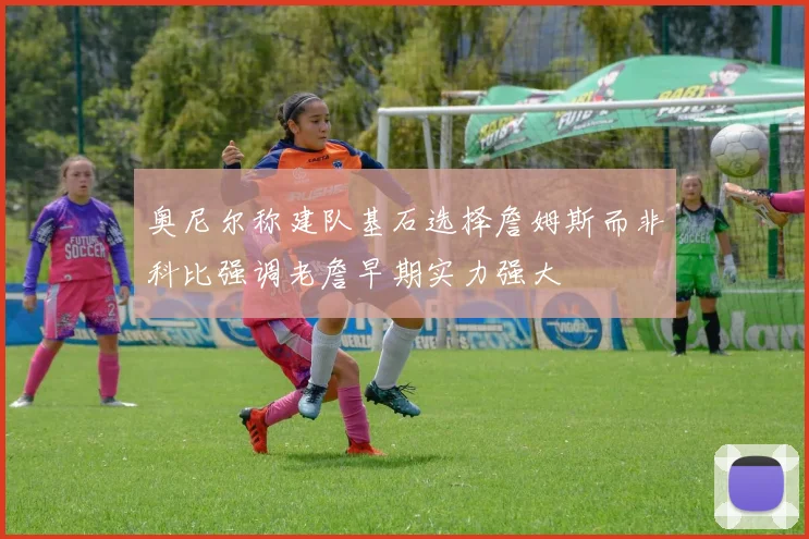 奥尼尔称建队基石选择詹姆斯而非科比强调老詹早期实力强大